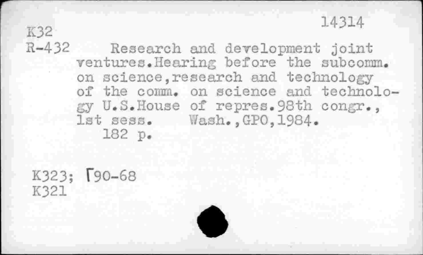 ﻿14314
K32
R-432 Research and development joint ventures.Hearing before the subcomm, on science,research and technology of the comm, on science and technology U.S.House of repres.98th congr., 1st sess. Wash.,GPO,1984.
182 p.
K323; T90-68
K321